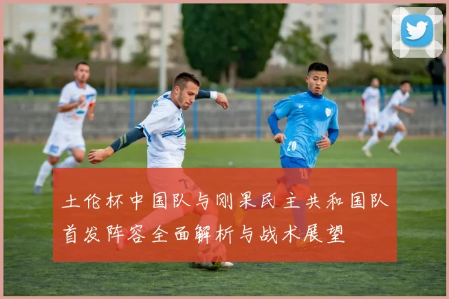土伦杯中国队与刚果民主共和国队首发阵容全面解析与战术展望