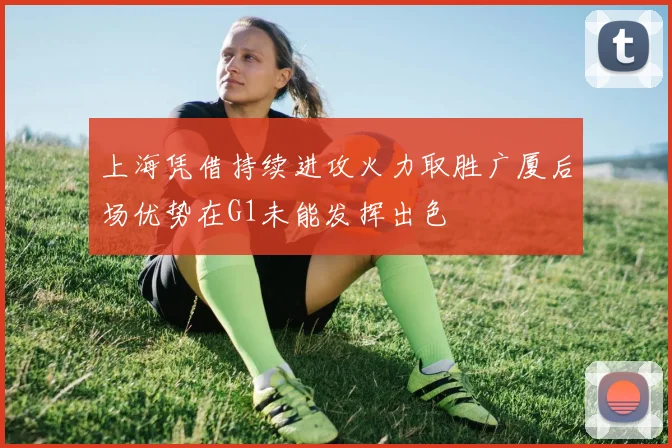 上海凭借持续进攻火力取胜广厦后场优势在G1未能发挥出色