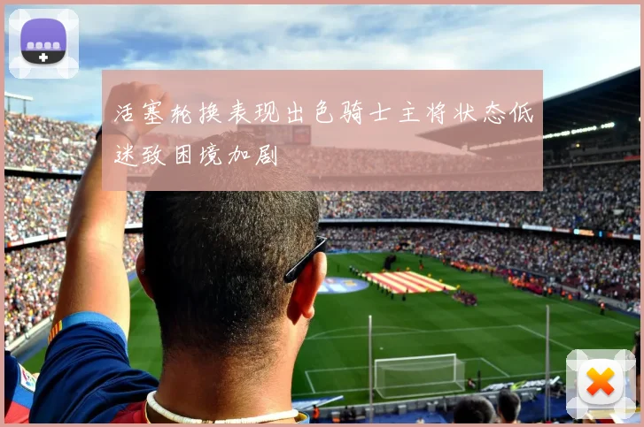 活塞轮换表现出色骑士主将状态低迷致困境加剧