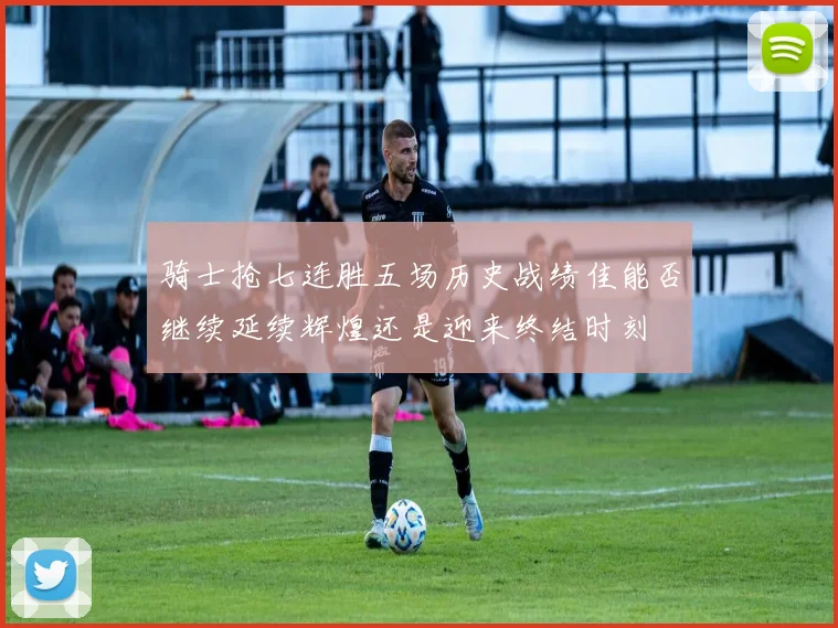 骑士抢七连胜五场历史战绩佳能否继续延续辉煌还是迎来终结时刻