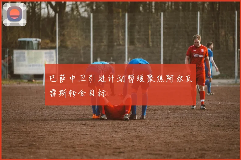 巴萨中卫引进计划暂缓聚焦阿尔瓦雷斯转会目标