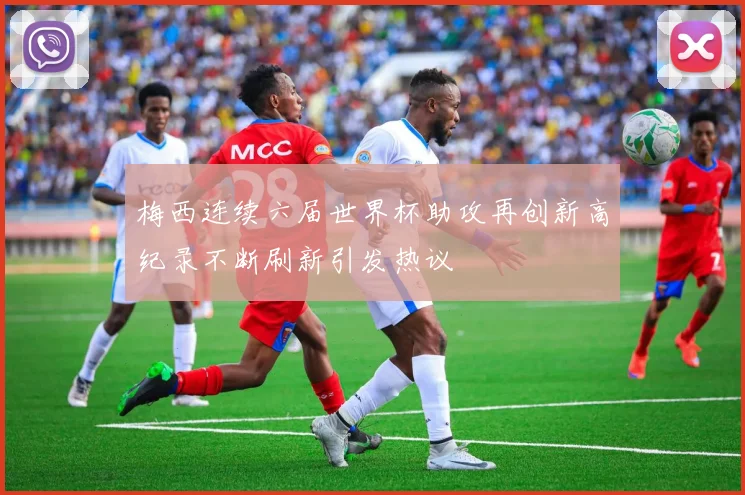 梅西连续六届世界杯助攻再创新高纪录不断刷新引发热议