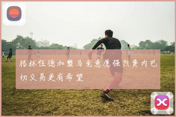 格林伍德加盟马竞意愿强烈费内巴切交易更有希望