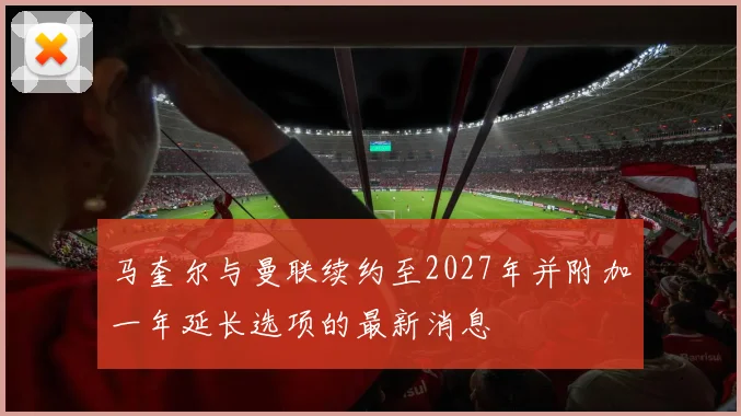 马奎尔与曼联续约至2027年并附加一年延长选项的最新消息
