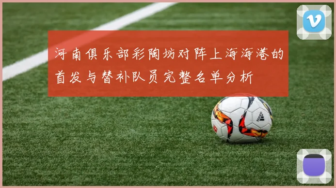 河南俱乐部彩陶坊对阵上海海港的首发与替补队员完整名单分析