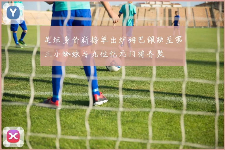 足坛身价新榜单出炉姆巴佩跌至第三小蜘蛛与九位亿元门将齐聚