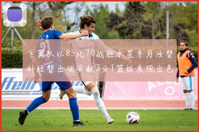 飞翼队以85比70战胜水星李月汝替补短暂出场贡献3分1篮板表现出色