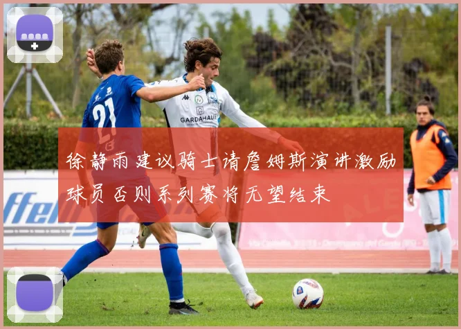 徐静雨建议骑士请詹姆斯演讲激励球员否则系列赛将无望结束