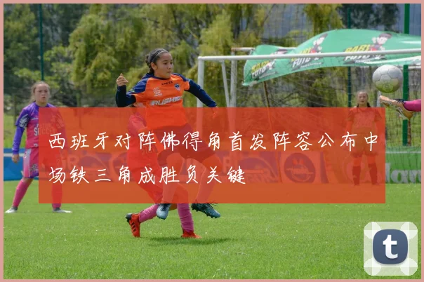西班牙对阵佛得角首发阵容公布中场铁三角成胜负关键