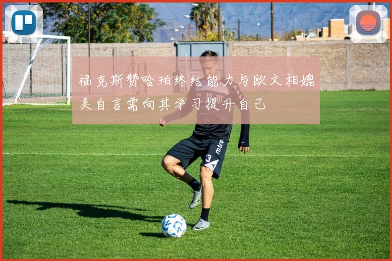 福克斯赞哈珀终结能力与欧文相媲美自言需向其学习提升自己