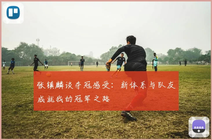 张镇麟谈夺冠感受：新体系与队友成就我的冠军之路