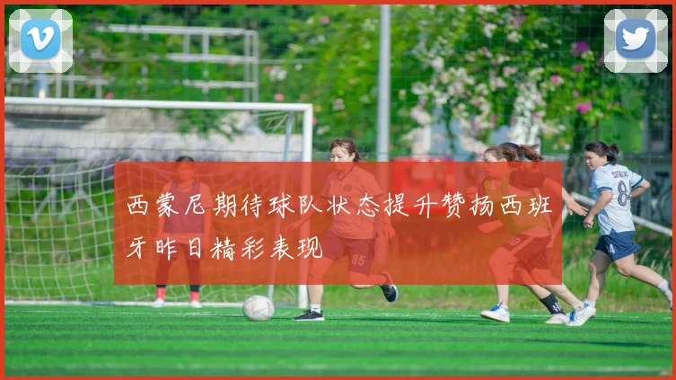 西蒙尼期待球队状态提升赞扬西班牙昨日精彩表现