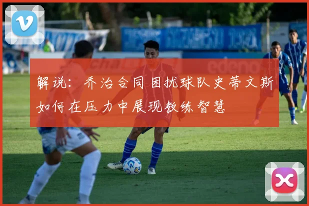 解说：乔治合同困扰球队史蒂文斯如何在压力中展现教练智慧