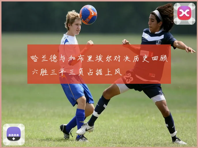 哈兰德与加布里埃尔对决历史回顾六胜三平三负占据上风