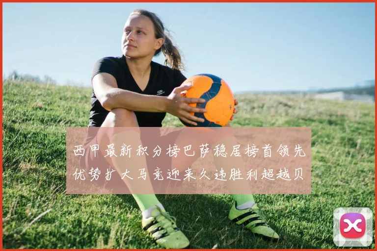 西甲最新积分榜巴萨稳居榜首领先优势扩大马竞迎来久违胜利超越贝蒂斯十分