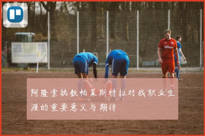 阿隆索执教帕莱斯特拉对我职业生涯的重要意义与期待