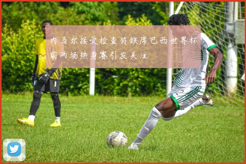 内马尔接受检查将缺席巴西世界杯前两场热身赛引发关注