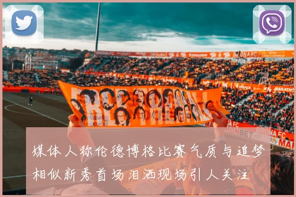 媒体人称伦德博格比赛气质与追梦相似新秀首场泪洒现场引人关注