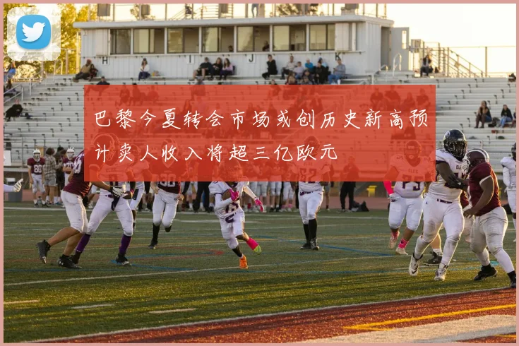 巴黎今夏转会市场或创历史新高预计卖人收入将超三亿欧元