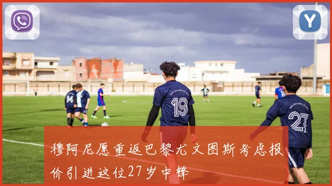 穆阿尼愿重返巴黎尤文图斯考虑报价引进这位27岁中锋