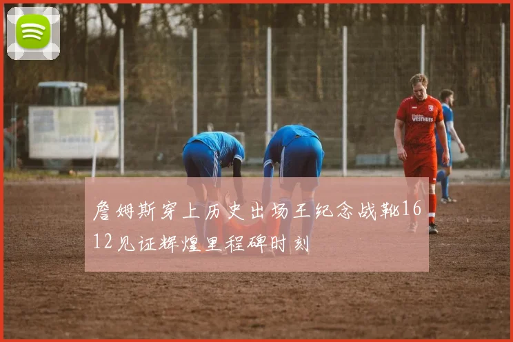 詹姆斯穿上历史出场王纪念战靴1612见证辉煌里程碑时刻