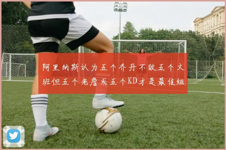 阿里纳斯认为五个乔丹不敌五个文班但五个老詹或五个KD才是最佳组合