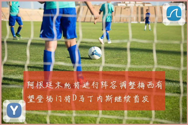 阿根廷末轮将进行阵容调整梅西有望登场门将D马丁内斯继续首发