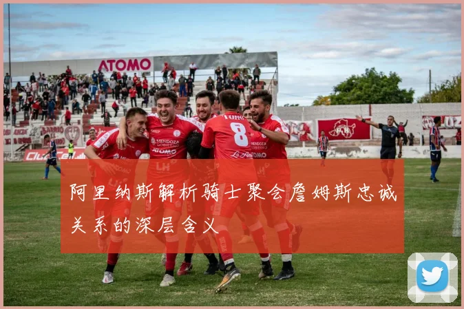 阿里纳斯解析骑士聚会詹姆斯忠诚关系的深层含义