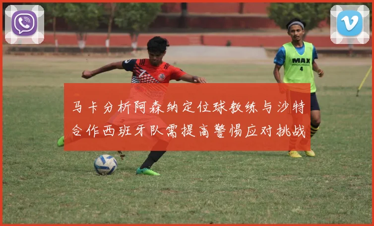 马卡分析阿森纳定位球教练与沙特合作西班牙队需提高警惕应对挑战